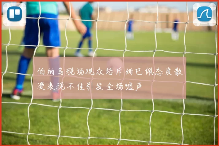 伯纳乌现场观众怒斥姆巴佩态度散漫表现不佳引发全场嘘声
