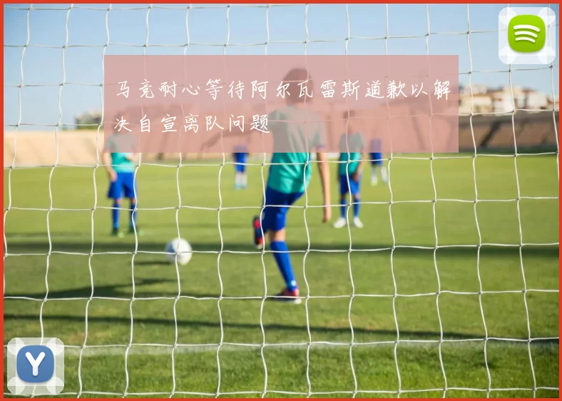 马竞耐心等待阿尔瓦雷斯道歉以解决自宣离队问题