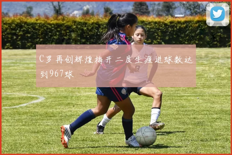 C罗再创辉煌梅开二度生涯进球数达到967球