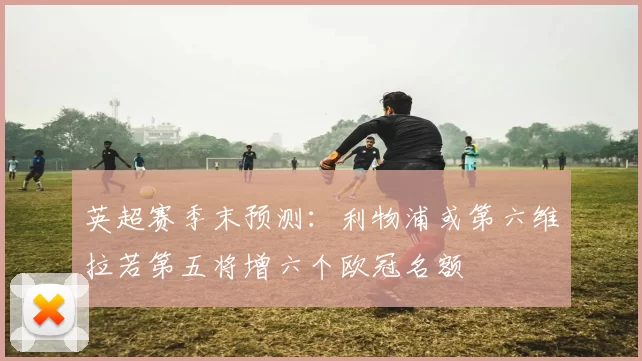 英超赛季末预测：利物浦或第六维拉若第五将增六个欧冠名额