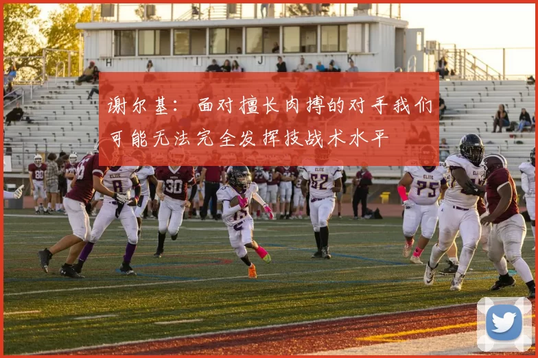 谢尔基：面对擅长肉搏的对手我们可能无法完全发挥技战术水平