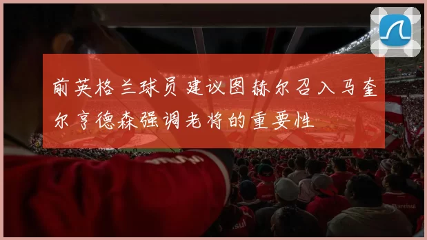 前英格兰球员建议图赫尔召入马奎尔亨德森强调老将的重要性