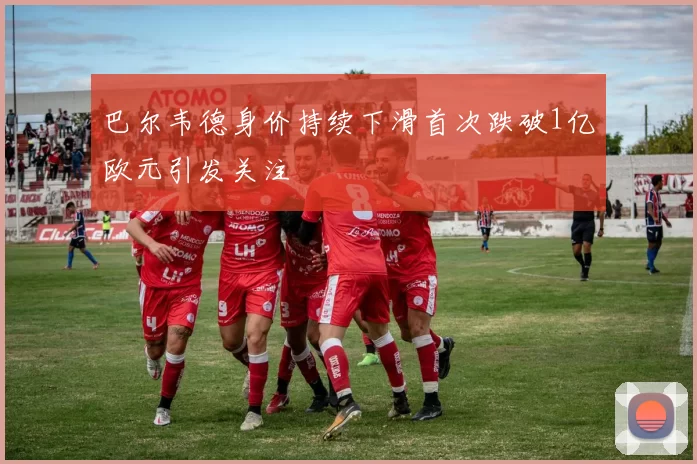 巴尔韦德身价持续下滑首次跌破1亿欧元引发关注