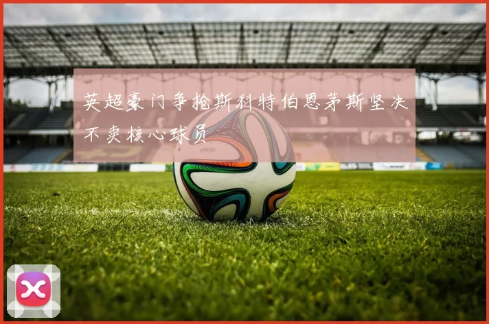 英超豪门争抢斯科特伯恩茅斯坚决不卖核心球员