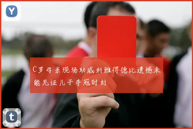 C罗母亲现场助威利雅得德比遗憾未能见证儿子夺冠时刻