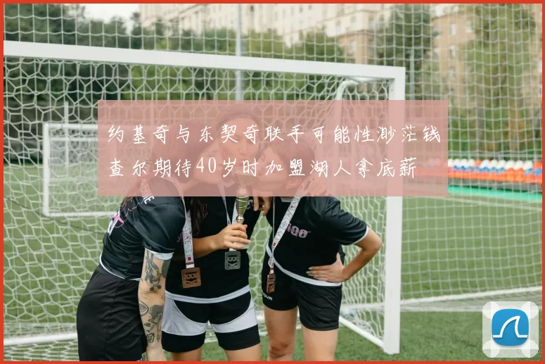 约基奇与东契奇联手可能性渺茫钱查尔期待40岁时加盟湖人拿底薪
