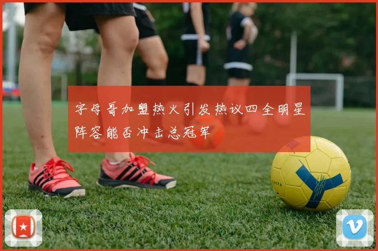 字母哥加盟热火引发热议四全明星阵容能否冲击总冠军
