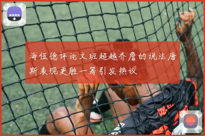 海伍德评论文班超越乔詹的说法唐斯表现更胜一筹引发热议