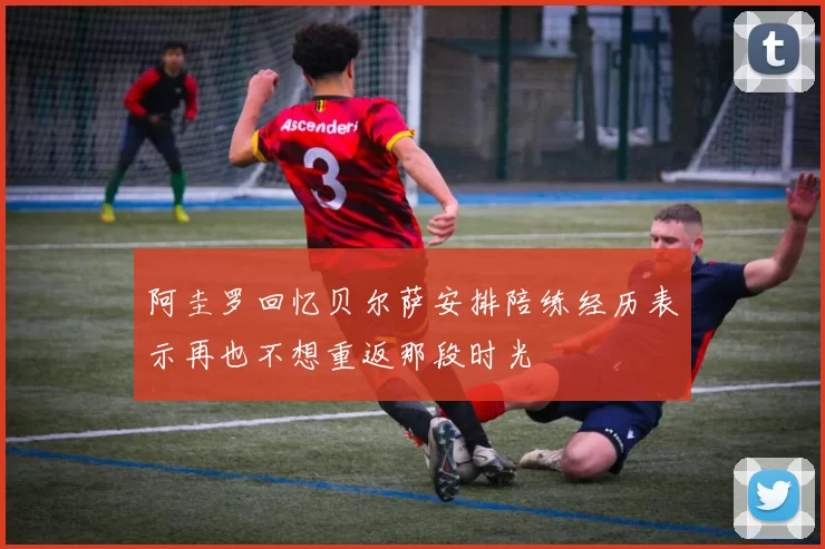 阿圭罗回忆贝尔萨安排陪练经历表示再也不想重返那段时光