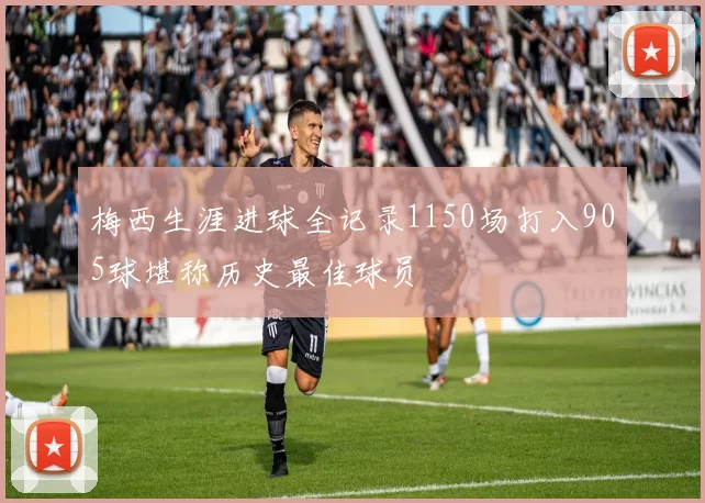 梅西生涯进球全记录1150场打入905球堪称历史最佳球员