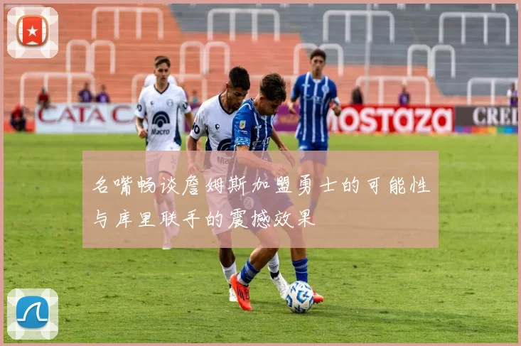 名嘴畅谈詹姆斯加盟勇士的可能性与库里联手的震撼效果